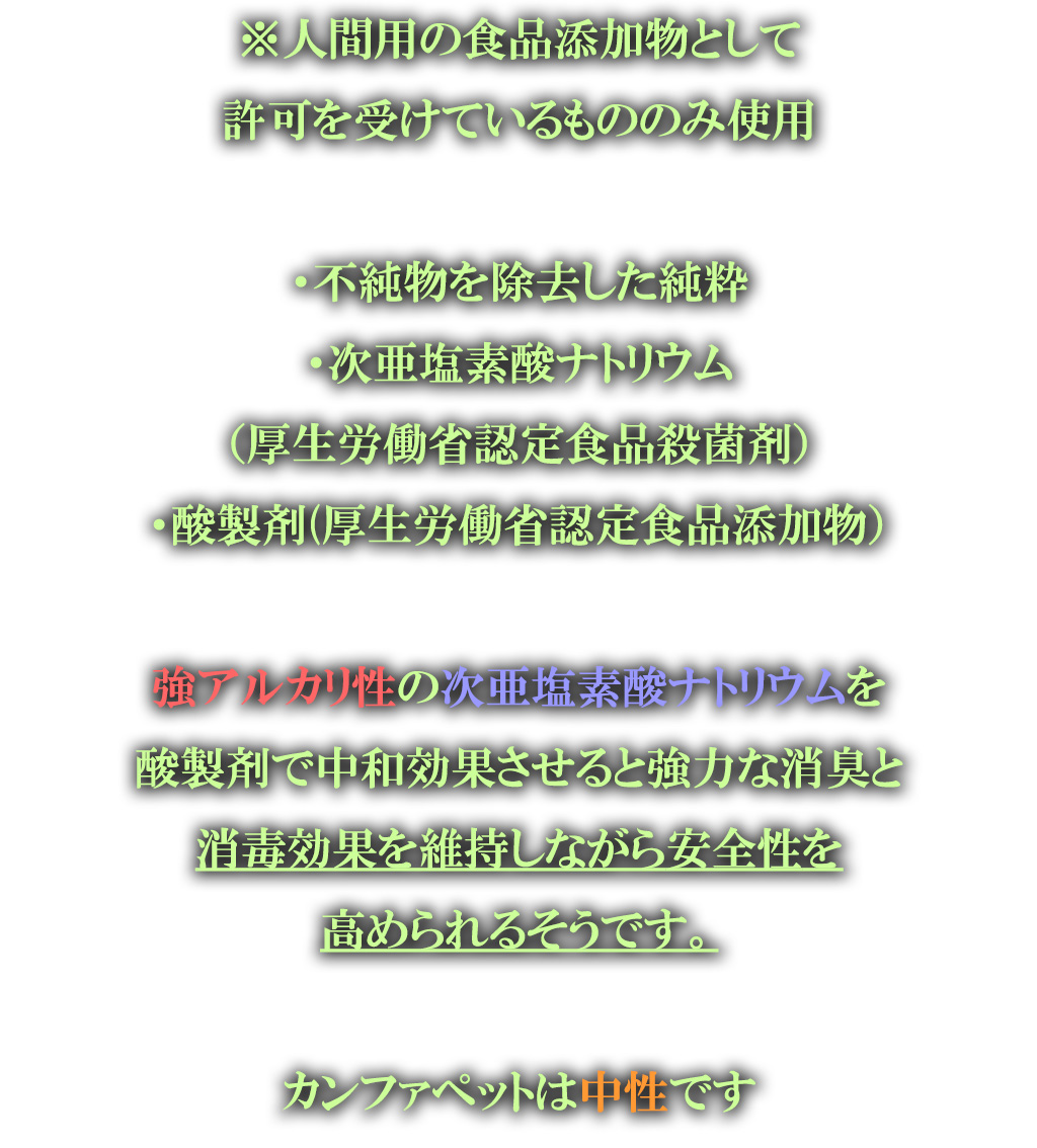 ※人間用の食品添加物として
許可を受けているもののみ使用

・不純物を除去した純粋
・次亜塩素酸ナトリウム
（厚生労働省認定食品殺菌剤）
・酸製剤(厚生労働省認定食品添加物）

強アルカリ性の次亜塩素酸ナトリウムを
酸製剤で中和効果させると強力な消臭と
消毒効果を維持しながら安全性を
高められるそうです。

カンファペットは中性です

