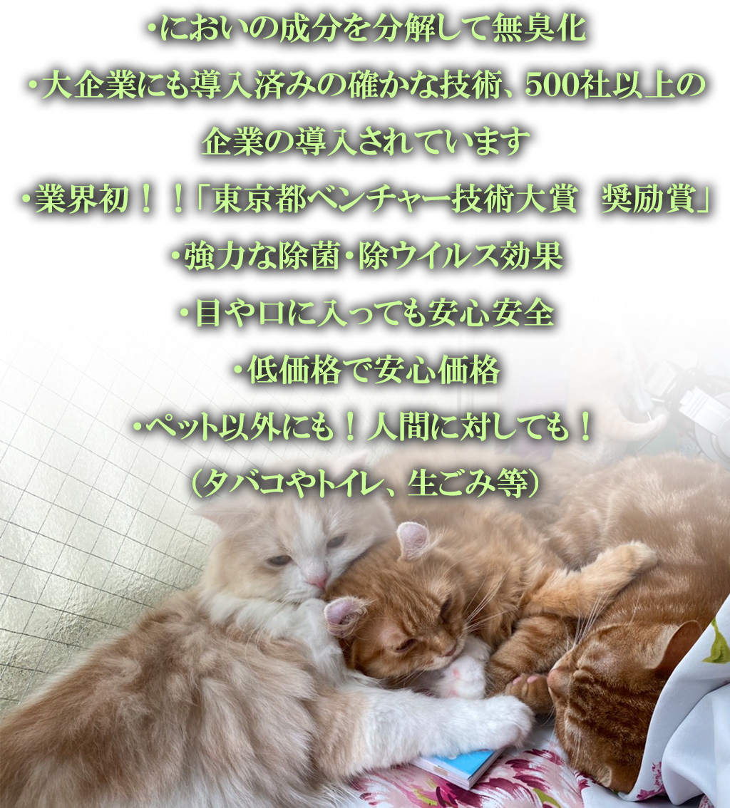 ・においの成分を分解して無臭化
・大企業にも導入済みの確かな技術、５００社以上の企業の導入されています
・業界初！！「東京都ベンチャー技術大賞　奨励賞」
・強力な除菌・除ウイルス効果
・目や口に入っても安心安全
・低価格で安心価格
・ペット以外にも！人間に対しても！
（タバコやトイレ、生ごみ等）
