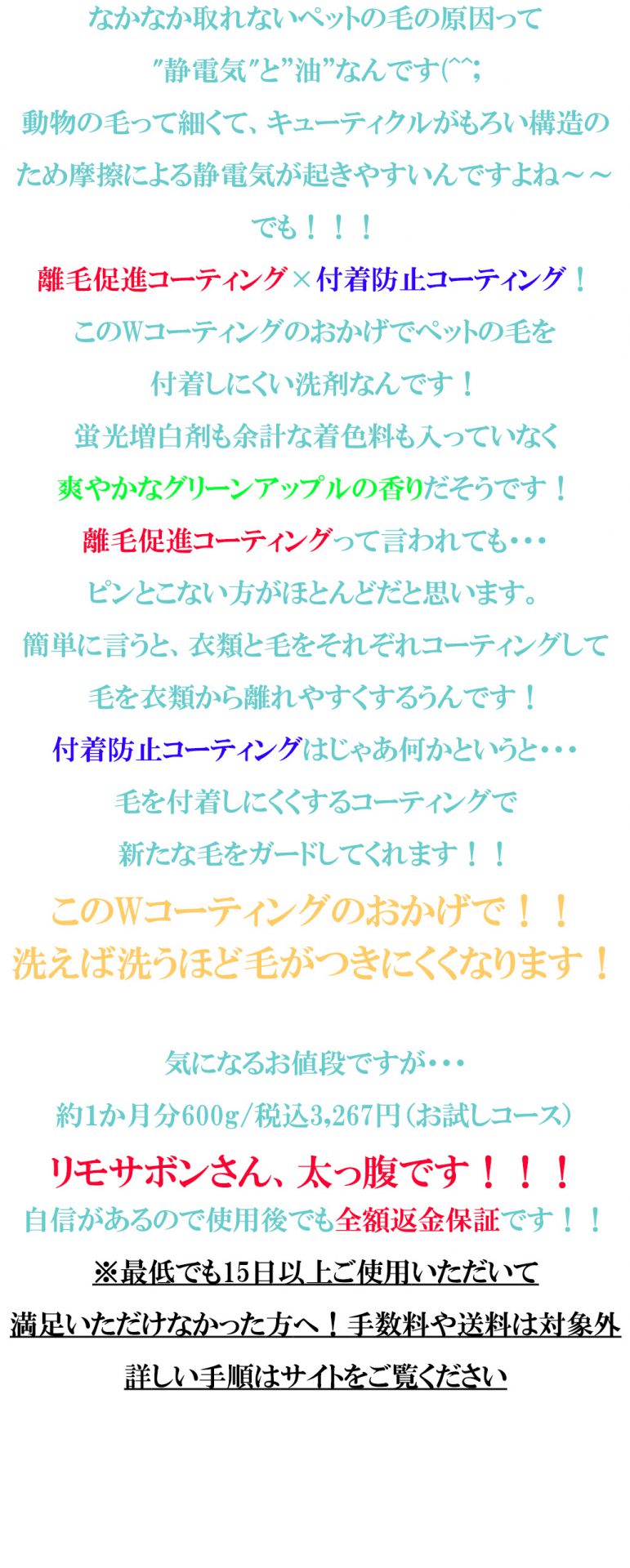 なかなか取れないペットの毛の原因って
"静電気"と”油”なんです(^^;
動物の毛って細くて、キューティクルがもろい構造のため摩擦による静電気が起きやすいんですよね～～
でも！！！
離毛促進コーティング×付着防止コーティング！
このWコーティングのおかげでペットの毛を
付着しにくい洗剤なんです！
蛍光増白剤も余計な着色料も入っていなく
爽やかなグリーンアップルの香りだそうです！
離毛促進コーティングって言われても・・・
ピンとこない方がほとんどだと思います。
簡単に言うと、衣類と毛をそれぞれコーティングして毛を衣類から離れやすくするうんです！
付着防止コーティングはじゃあ何かというと・・・
毛を付着しにくくするコーティングで
新たな毛をガードしてくれます！！
このWコーティングのおかげで！！
洗えば洗うほど毛がつきにくくなります！

気になるお値段ですが・・・
約１か月分600g/税込3,267円（お試しコース）
リモサボンさん、太っ腹です！！！
自信があるので使用後でも全額返金保証です！！
※最低でも15日以上ご使用いただいて
満足いただけなかった方へ！手数料や送料は対象外
詳しい手順はサイトをご覧ください
