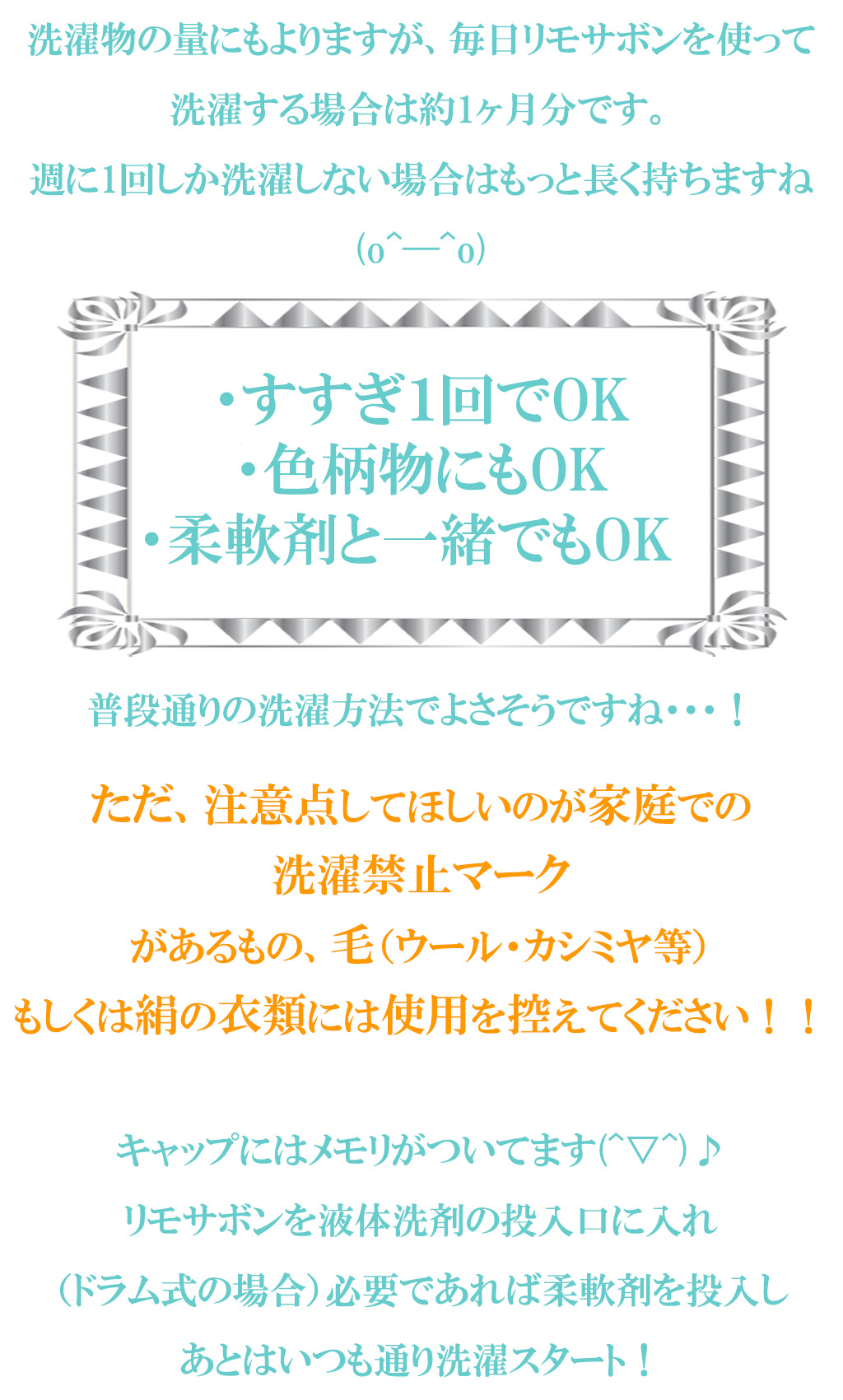 洗濯物の量にもよりますが、毎日リモサボンを使って洗濯する場合は約1ヶ月分です。
週に1回しか洗濯しない場合はもっと長く持ちますね(o^―^o)

・すすぎ１回でOK
・色柄物にもOK
・柔軟剤と一緒でもOK　

普段通りの洗濯方法でよさそうですね・・・！
ただ、注意点してほしいのが家庭での
洗濯禁止マーク
があるもの、毛（ウール・カシミヤ等）
もしくは絹の衣類には使用を控えてください！！

キャップにはメモリがついてます(^▽^)♪
リモサボンを液体洗剤の投入口に入れ
（ドラム式の場合）必要であれば柔軟剤を投入し
あとはいつも通り洗濯スタート！


