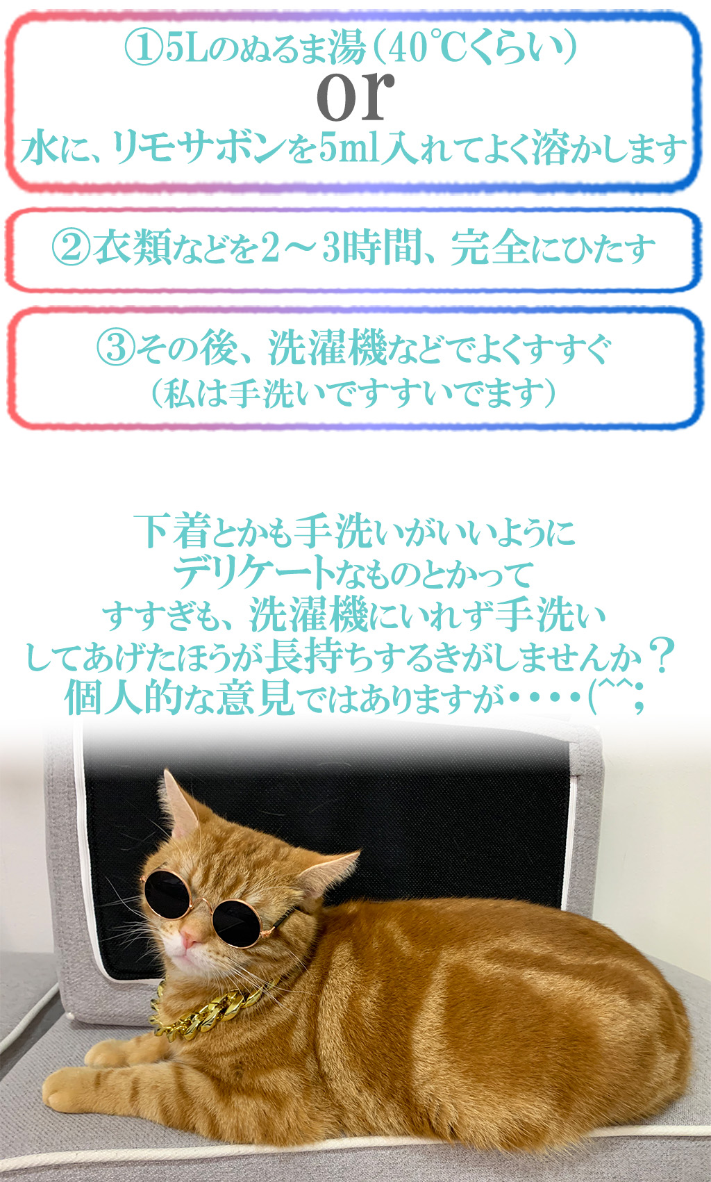 ①5Lのぬるま湯（40℃くらい）

水に、リモサボンを5ml入れてよく溶かします

②衣類などを2～3時間、完全にひたす

③その後、洗濯機などでよくすすぐ
（私は手洗いですすいでます） 


下着とかも手洗いがいいように
デリケートなものとかって
すすぎも、洗濯機にいれず手洗い
してあげたほうが長持ちするきがしませんか？
個人的な意見ではありますが・・・・(^^;
